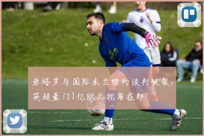 劳塔罗与国际米兰续约谈判破裂，英超豪门1亿欧元挖角在即