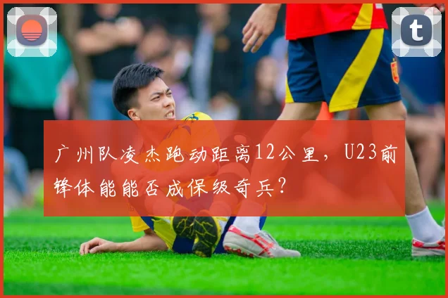 广州队凌杰跑动距离12公里，U23前锋体能能否成保级奇兵？