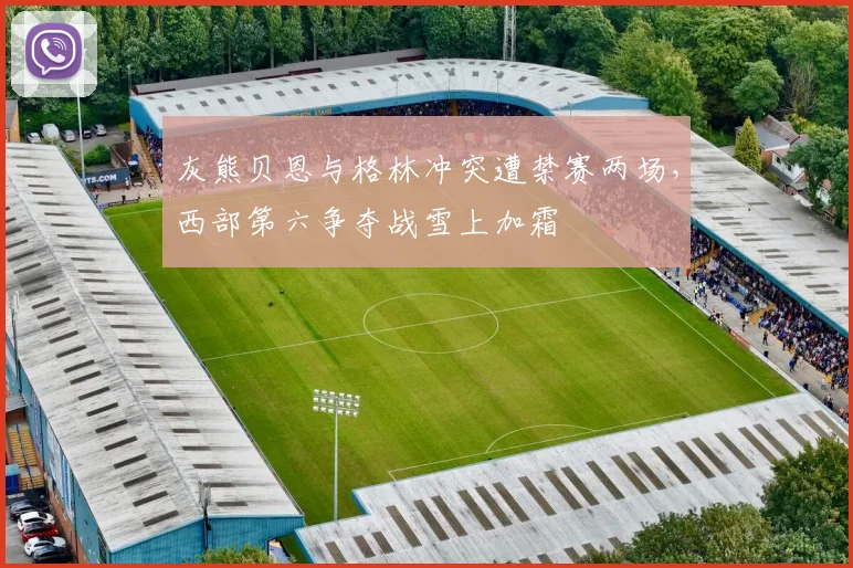 灰熊贝恩与格林冲突遭禁赛两场，西部第六争夺战雪上加霜