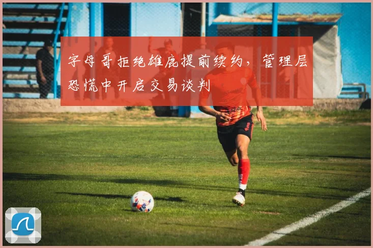 字母哥拒绝雄鹿提前续约，管理层恐慌中开启交易谈判